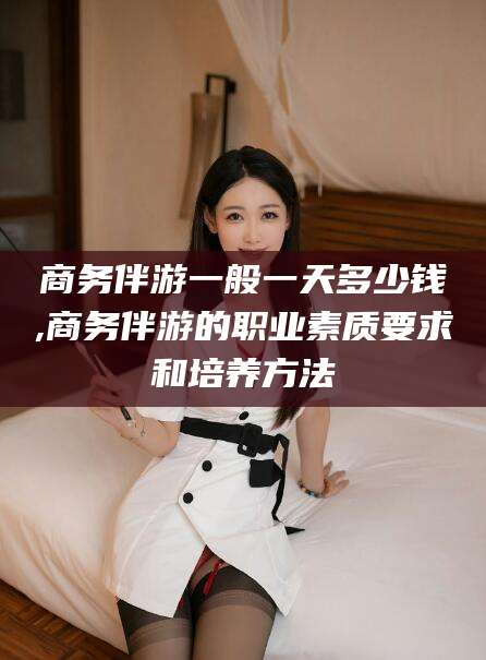 镇江商务伴游一般一天多少钱,商务伴游的职业素质要求和培养方法