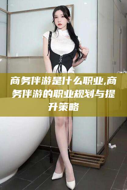 镇江商务伴游是什么职业,商务伴游的职业规划与提升策略