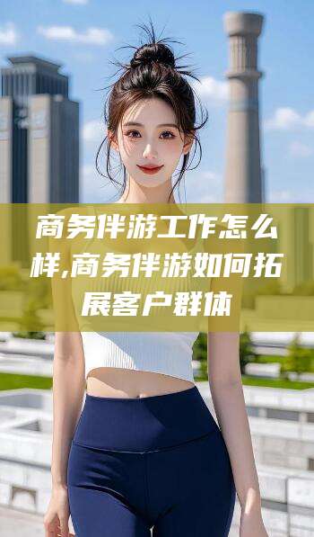 镇江商务伴游工作怎么样,商务伴游如何拓展客户群体
