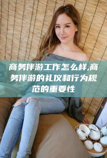 镇江商务伴游工作怎么样,商务伴游的礼仪和行为规范的重要性
