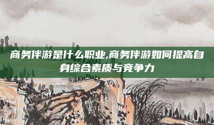 商务伴游是什么职业,商务伴游如何提高自身综合素质与竞争力