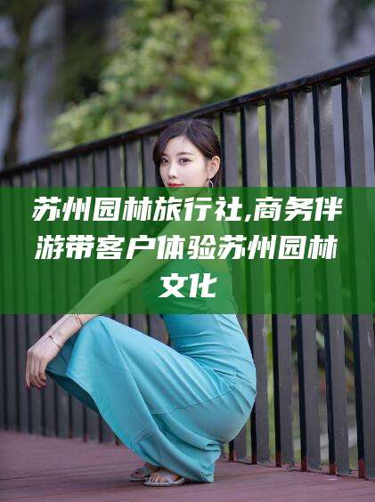 镇江苏州园林旅行社,商务伴游带客户体验苏州园林文化