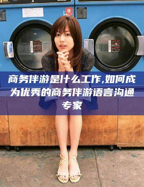 镇江商务伴游是什么工作,如何成为优秀的商务伴游语言沟通专家