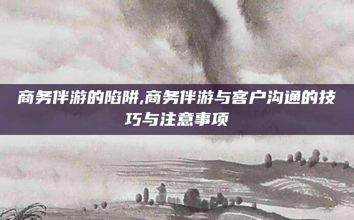 镇江商务伴游的陷阱,商务伴游与客户沟通的技巧与注意事项