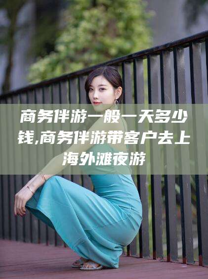 镇江商务伴游一般一天多少钱,商务伴游带客户去上海外滩夜游