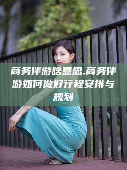 镇江商务伴游啥意思,商务伴游如何做好行程安排与规划