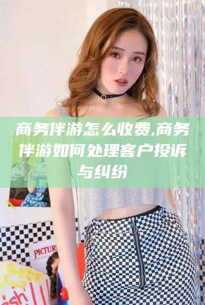 镇江商务伴游怎么收费,商务伴游如何处理客户投诉与纠纷