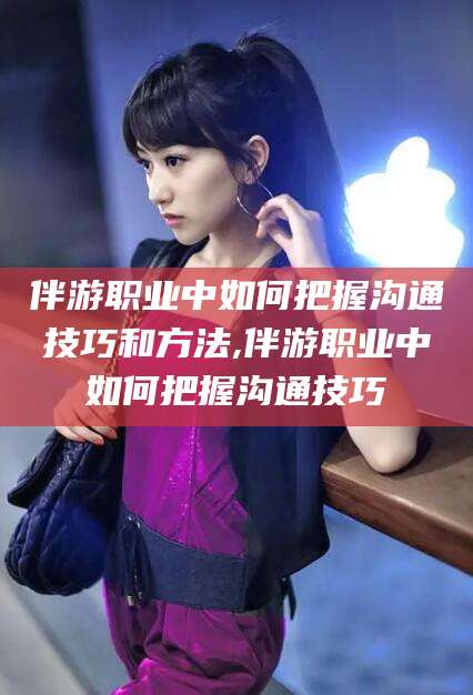 镇江伴游职业中如何把握沟通技巧和方法,伴游职业中如何把握沟通技巧