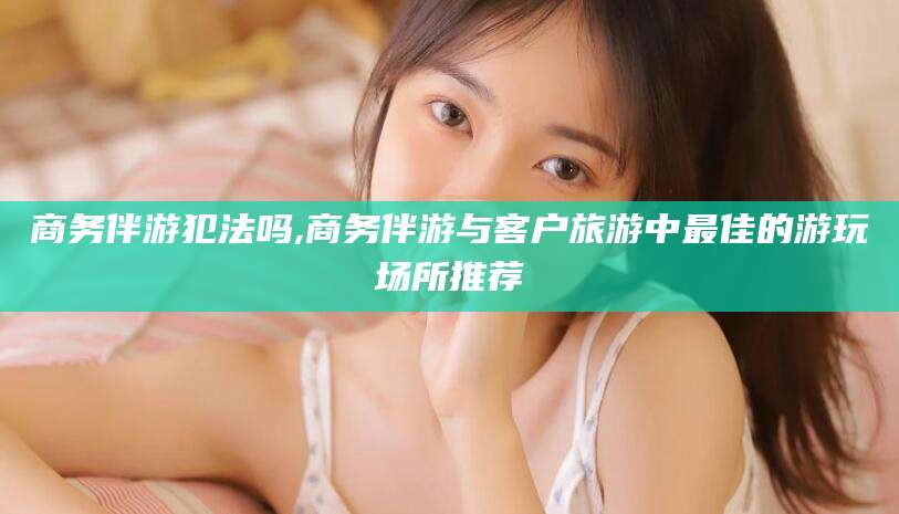 镇江商务伴游犯法吗,商务伴游与客户旅游中最佳的游玩场所推荐