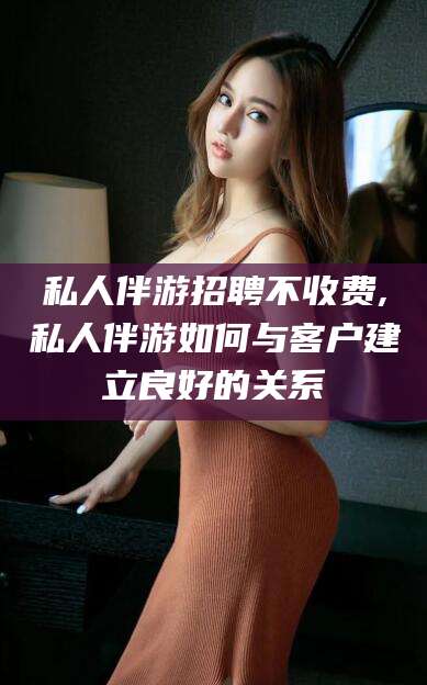 镇江私人伴游招聘不收费,私人伴游如何与客户建立良好的关系