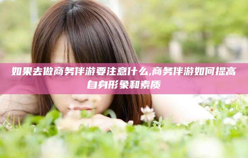 镇江如果去做商务伴游要注意什么,商务伴游如何提高自身形象和素质