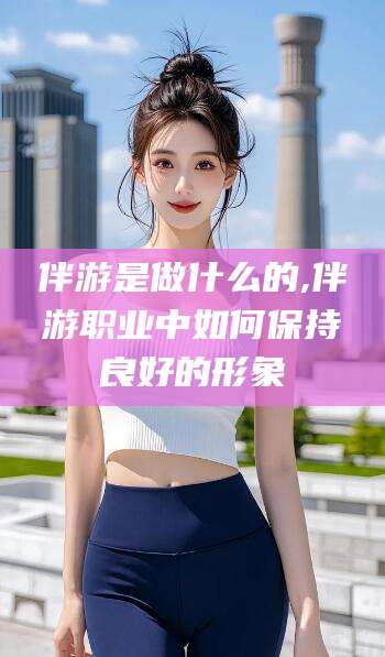 镇江伴游是做什么的,伴游职业中如何保持良好的形象