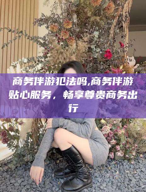 镇江商务伴游犯法吗,商务伴游贴心服务，畅享尊贵商务出行