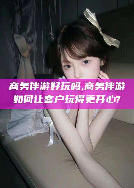 镇江商务伴游好玩吗,商务伴游如何让客户玩得更开心?