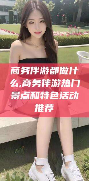 镇江商务伴游都做什么,商务伴游热门景点和特色活动推荐