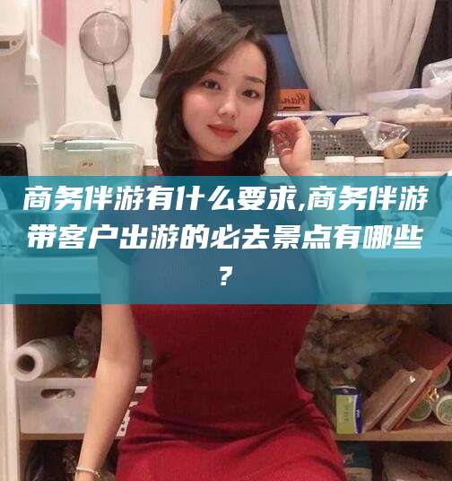 镇江商务伴游有什么要求,商务伴游带客户出游的必去景点有哪些?