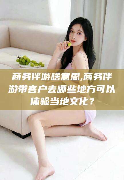 镇江商务伴游啥意思,商务伴游带客户去哪些地方可以体验当地文化？