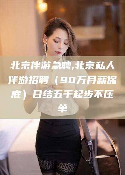 镇江北京伴游急聘,北京私人伴游招聘（90万月薪保底）日结五千起步不压单