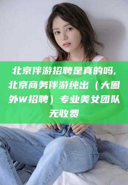 镇江北京伴游招聘是真的吗,北京商务伴游纯出（大圈外W招聘）专业美女团队无收费