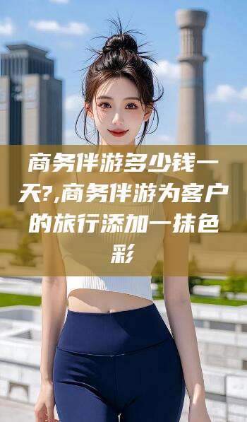 镇江商务伴游多少钱一天?,商务伴游为客户的旅行添加一抹色彩