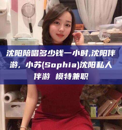 镇江沈阳陪唱多少钱一小时,沈阳伴游,贠小苏(Sophia)沈阳私人伴游 模特兼职