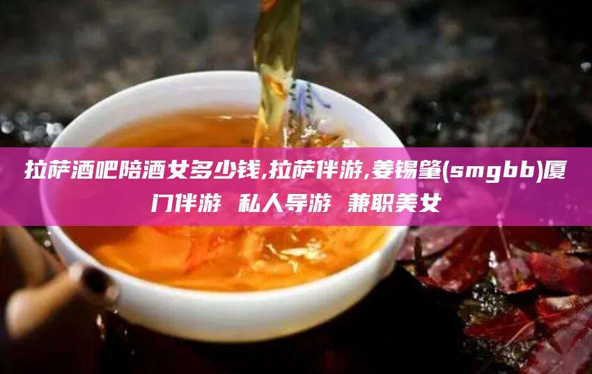 镇江拉萨酒吧陪酒女多少钱,拉萨伴游,姜锡肇(smgbb)厦门伴游 私人导游 兼职美女