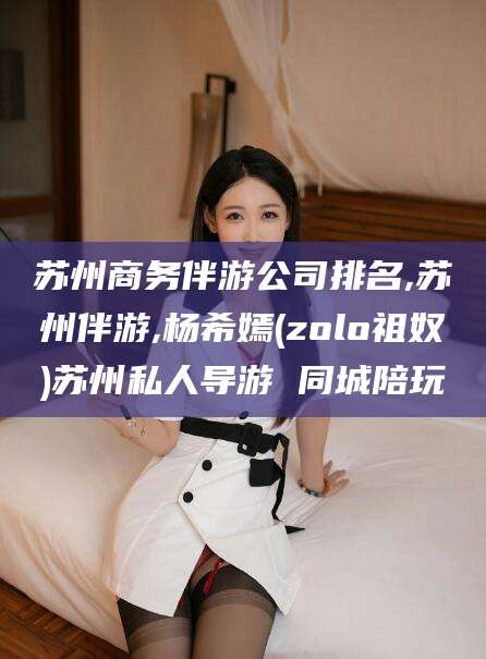 镇江苏州商务伴游公司排名,苏州伴游,杨希嫣(zolo祖奴)苏州私人导游 同城陪玩