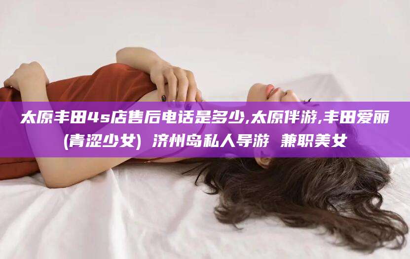 镇江太原丰田4s店售后电话是多少,太原伴游,丰田爱丽(青涩少女) 济州岛私人导游 兼职美女