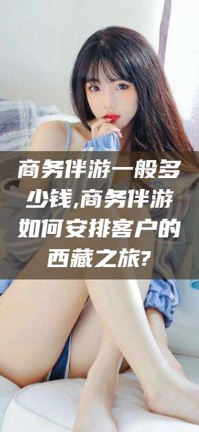 镇江商务伴游一般多少钱,商务伴游如何安排客户的西藏之旅?