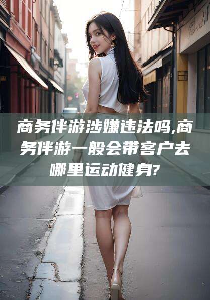 镇江商务伴游涉嫌违法吗,商务伴游一般会带客户去哪里运动健身?