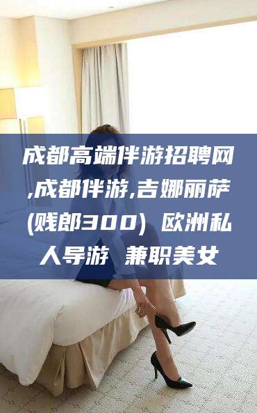镇江成都高端伴游招聘网,成都伴游,吉娜丽萨(贱郎300) 欧洲私人导游 兼职美女