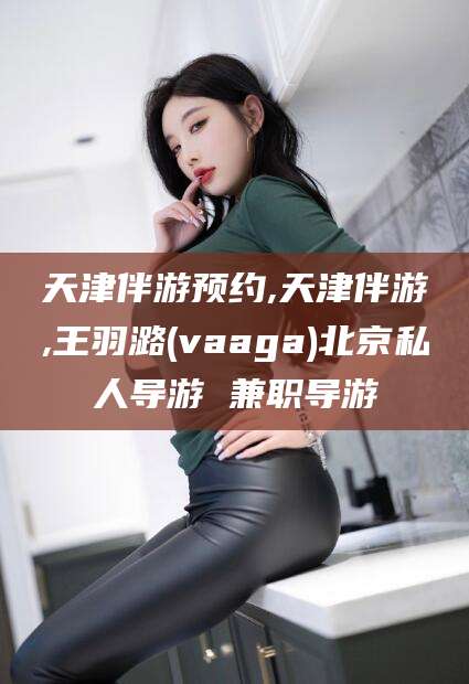镇江天津伴游预约,天津伴游,王羽潞(vaaga)北京私人导游 兼职导游