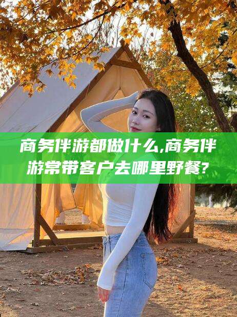 镇江商务伴游都做什么,商务伴游常带客户去哪里野餐?