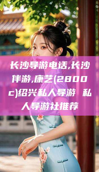 镇江长沙导游电话,长沙伴游,康艺(2800c)绍兴私人导游 私人导游社推荐
