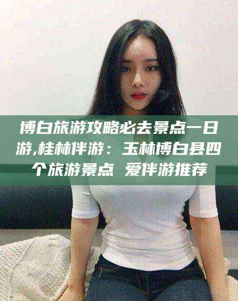 镇江博白旅游攻略必去景点一日游,桂林伴游：玉林博白县四个旅游景点 爱伴游推荐