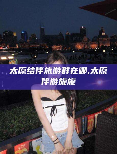 镇江太原结伴旅游群在哪,太原伴游旎旎