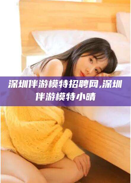 镇江深圳伴游模特招聘网,深圳伴游模特小晴