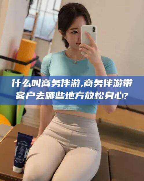 镇江什么叫商务伴游,商务伴游带客户去哪些地方放松身心?