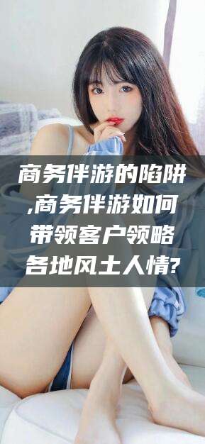 镇江商务伴游的陷阱,商务伴游如何带领客户领略各地风土人情?