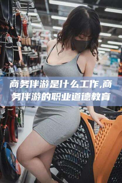 镇江商务伴游是什么工作,商务伴游的职业道德教育