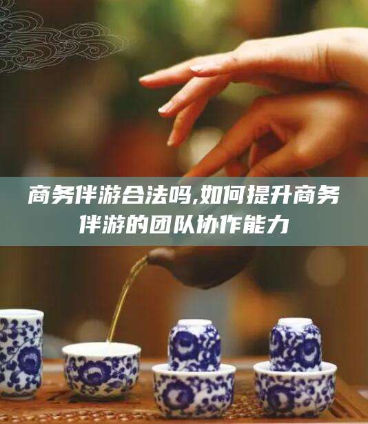 镇江商务伴游合法吗,如何提升商务伴游的团队协作能力
