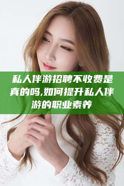 镇江私人伴游招聘不收费是真的吗,如何提升私人伴游的职业素养