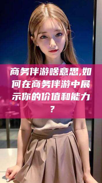 镇江商务伴游啥意思,如何在商务伴游中展示你的价值和能力？
