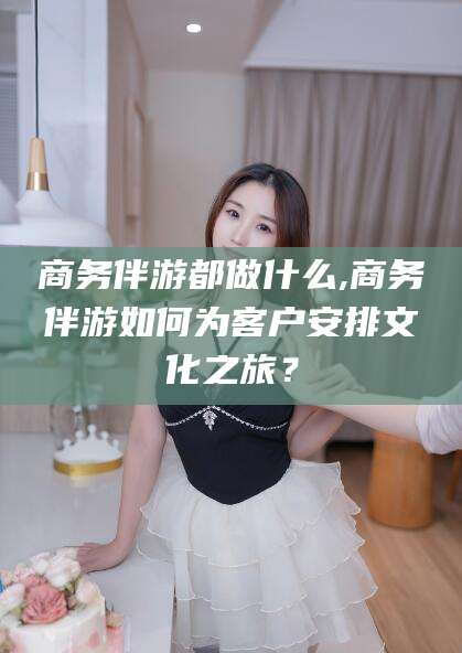 镇江商务伴游都做什么,商务伴游如何为客户安排文化之旅？
