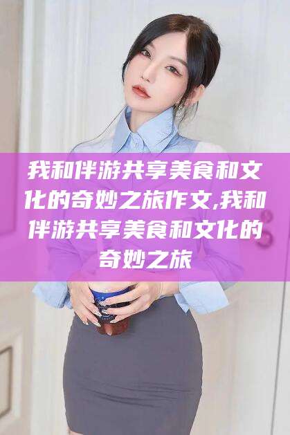 镇江我和伴游共享美食和文化的奇妙之旅作文,我和伴游共享美食和文化的奇妙之旅