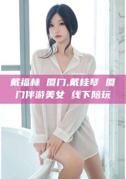 镇江戴福林 厦门,戴桂琴 厦门伴游美女 线下陪玩