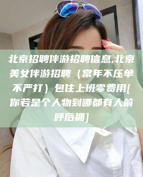 镇江北京招聘伴游招聘信息,北京美女伴游招聘（常年不压单不严打）包住上班零费用[你若是个人物到哪都有人前呼后拥]