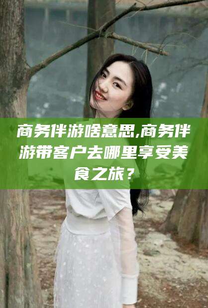镇江商务伴游啥意思,商务伴游带客户去哪里享受美食之旅？