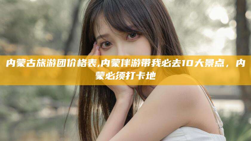 镇江内蒙古旅游团价格表,内蒙伴游带我必去10大景点，内蒙必须打卡地