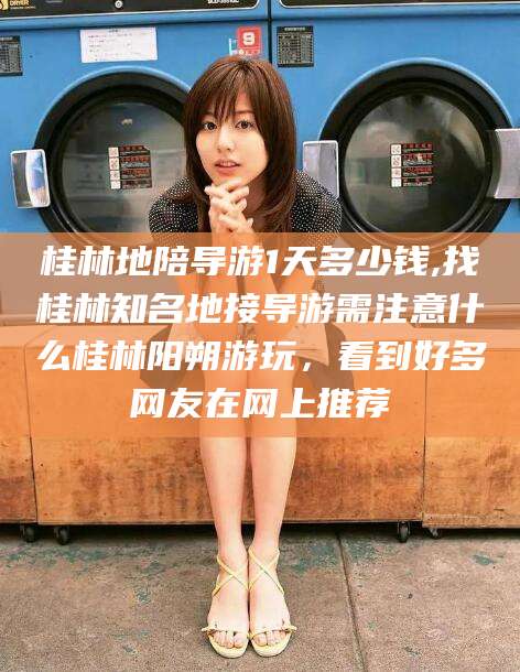 镇江桂林地陪导游1天多少钱,找桂林知名地接导游需注意什么桂林阳朔游玩，看到好多网友在网上推荐